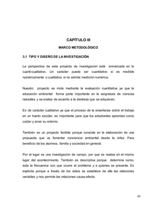 44
CAPÍTULO III
MARCO METODOLÓGICO
3.1 TIPO Y DISEÑO DE LA INVESTIGACIÓN
La perspectiva de este proyecto de investigación está enmarcada en lo
cuanti-cualitativo. Un carácter puede ser cuantitativo si es medible
numéricamente o cualitativo si no admite medición numérica.
Nuestro proyecto se mide mediante la evaluación cuantitativa ya que la
educación ambiental forma parte importante en la asignatura de ciencias
naturales y se evalúa de acuerdo a la destreza que se adquieran.
Es de carácter cualitativo ya que el proceso de la enseñanza sobre el trabajo
en un huerto escolar, es importante para que los estudiantes aprendan como
cuidar y amar su entorno.
También es un proyecto factible porque consiste en la elaboración de una
propuesta que va fomentar conciencia ambiental desde la niñez. Para
beneficio de los alumnos, familia y sociedad en general.
Por el lugar es una investigación de campo, por que se realiza en el mismo
lugar del acontecimiento. También es descriptiva porque determina como,
esta la frecuencia con que ocurre el problema y a quienes se presenta. Es
explicita porque a través de los datos se establece de ella las relaciones
variables y nos permite las relaciones causa-efecto
 