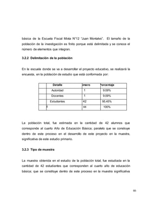 46
básica de la Escuela Fiscal Mixta N°12 “Juan Montalvo”. El tamaño de la
población de la investigación es finito porque está delimitada y se conoce el
número de elementos que integran.
3.2.2 Delimitación de la población
En la escuela donde se va a desarrollar el proyecto educativo, se realizará la
encuesta, en la población de estudio que está conformada por:
No. Detalle Número Porcentaje
1 Autoridad 1 9.09%
2 Docentes 1 9.09%
3 Estudiantes 42 95.45%
Total 44 100%
La población total, fue estimada en la cantidad de 42 alumnos que
corresponde al cuarto Año de Educación Básica; paralelo que se construye
dentro de este proceso en el desarrollo de este proyecto en la muestra,
significativa de este estudio primario.
3.2.3 Tipo de muestra
La muestra obtenida en el estudio de la población total, fue estudiada en la
cantidad de 42 estudiantes que corresponden al cuarto año de educación
básica; que se constituye dentro de este proceso en la muestra significativa
 