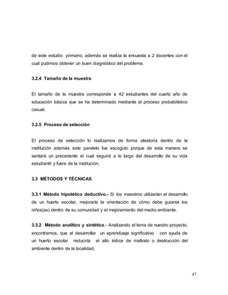 47
de este estudio primario, además se realiza la encuesta a 2 docentes con el
cual pudimos obtener un buen diagnóstico del problema.
3.2.4 Tamaño de la muestra
El tamaño de la muestra corresponde a 42 estudiantes del cuarto año de
educación básica que se ha determinado mediante el proceso probabilístico
casual.
3.2.5 Proceso de selección
El proceso de selección lo realizamos de forma aleatoria dentro de la
institución además este paralelo fue escogido porque de esta manera se
sentará un precedente el cual seguirá a lo largo del desarrollo de su vida
estudiantil y fuera de la institución.
3.3 MÉTODOS Y TÉCNICAS
3.3.1 Método hipotético deductivo.- Si los maestros utilizarían el desarrollo
de un huerto escolar, mejoraría la orientación de cómo debe guiarse los
niños(as) dentro de su comunidad y el mejoramiento del medio ambiente.
3.3.2 Método analítico y sintético.- Analizando el tema de nuestro proyecto,
encontramos, que al desarrollar un aprendizaje significativo con ayuda de
un huerto escolar reduciría el alto índice de maltrato o destrucción del
ambiente dentro de la localidad,
 