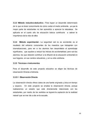 48
3.3.3 Método inductivo-deductivo.- Para lograr un desarrollo determinado
de lo que es tener conocimiento de cómo cuidar el medio ambiente, ya que la
mayor parte de estudiantes no han aprendido a apreciar la naturaleza. Se
aplicaría en el cuarto año de educación básica contribuiría a valorar la
importancia de la vida de ellos
3.3.4 Método experimental.- La seguridad vial no es accidental, es el
resultado del esfuerzo conscientes de los maestros que trabajarían con
dramatizaciones, para ver si los alumnos han desarrollado el aprendizaje
significativo, que ayudara a reducir los índices de accidentalidad, pero son los
alumnos, los que deberán contribuir a la difusión de la educación ambiental en
sus hogares, en sus centros educativos, y en su vida cotidiana.
3.3.5 Técnicas e instrumentos
Para el desarrollo de este proyecto educativo se eligen las técnicas de
observación Directa e Indirecta.
3.3.5.1 Observación Directa
La observación directa ofrece datos de una fuente originada y única en tiempo
y espacio. En este proyecto se emplea la observación directa, porque
realizaremos un estudio que está directamente relacionada con los
estudiantes, por medio de los sentidos se logrará la captación de la realidad
natural que se vive día a día en la escuela.
 