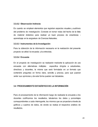 49
3.3.5.2 Observación Indirecta
Es cuando se emplean elementos que registran aspectos visuales y auditivos
del problema de investigación. Consiste en tomar notas del hecho de la falta
de material didáctico para realizar un buen proceso de enseñanza -
aprendizaje en la asignatura de Ciencias Naturales.
3.3.5.3 Instrumentos de la Investigación
Para la obtención de la información necesaria en la realización del presente
proyecto se utilizó la encuesta y la entrevista.
3.3.5.4 Encuesta
En el proyecto de investigación se realizarán mediante la aplicación de una
encuesta con alternativas múltiples específica dirigida a estudiantes,
directivos y docentes, la misma que será formulada en un formato que
contendrá preguntas en forma clara, sencilla y precisa, para que puedan
verter sus opiniones y de esta forma puedan ser tabuladas.
3.4 PROCESAMIENTO ESTADÍSTICO DE LA INFORMACIÓN
Para el procesamiento de la información luego de realizada la encuesta a los
docentes codificamos los resultados, tabulamos los datos y porcentajes
correspondientes a cada interrogante, los mismos que se proyectan a través de
gráficos y cuadros de datos, de donde se realiza el respectivo análisis de
resultados.
 