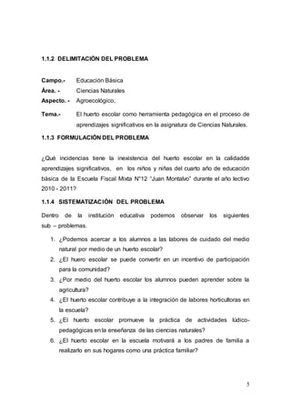 5
1.1.2 DELIMITACIÓN DEL PROBLEMA
Campo.- Educación Básica
Área. - Ciencias Naturales
Aspecto. - Agroecológico,
Tema.- El huerto escolar como herramienta pedagógica en el proceso de
aprendizajes significativos en la asignatura de Ciencias Naturales.
1.1.3 FORMULACIÓN DEL PROBLEMA
¿Qué incidencias tiene la inexistencia del huerto escolar en la calidadde
aprendizajes significativos, en los niños y niñas del cuarto año de educación
básica de la Escuela Fiscal Mixta N°12 “Juan Montalvo” durante el año lectivo
2010 - 2011?
1.1.4 SISTEMATIZACIÓN DEL PROBLEMA
Dentro de la institución educativa podemos observar los siguientes
sub – problemas.
1. ¿Podemos acercar a los alumnos a las labores de cuidado del medio
natural por medio de un huerto escolar?
2. ¿El huero escolar se puede convertir en un incentivo de participación
para la comunidad?
3. ¿Por medio del huerto escolar los alumnos pueden aprender sobre la
agricultura?
4. ¿El huerto escolar contribuye a la integración de labores horticultoras en
la escuela?
5. ¿El huerto escolar promueve la práctica de actividades lúdico-
pedagógicas en la enseñanza de las ciencias naturales?
6. ¿El huerto escolar en la escuela motivará a los padres de familia a
realizarlo en sus hogares como una práctica familiar?
 