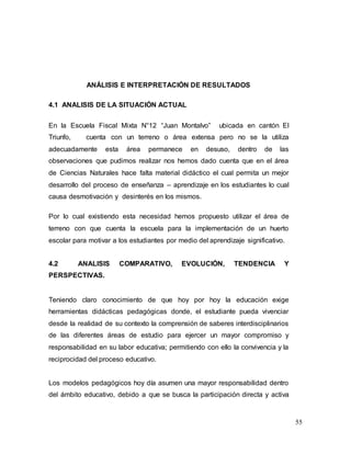 55
ANÁLISIS E INTERPRETACIÓN DE RESULTADOS
4.1 ANALISIS DE LA SITUACIÓN ACTUAL
En la Escuela Fiscal Mixta N°12 “Juan Montalvo” ubicada en cantón El
Triunfo, cuenta con un terreno o área extensa pero no se la utiliza
adecuadamente esta área permanece en desuso, dentro de las
observaciones que pudimos realizar nos hemos dado cuenta que en el área
de Ciencias Naturales hace falta material didáctico el cual permita un mejor
desarrollo del proceso de enseñanza – aprendizaje en los estudiantes lo cual
causa desmotivación y desinterés en los mismos.
Por lo cual existiendo esta necesidad hemos propuesto utilizar el área de
terreno con que cuenta la escuela para la implementación de un huerto
escolar para motivar a los estudiantes por medio del aprendizaje significativo.
4.2 ANALISIS COMPARATIVO, EVOLUCIÓN, TENDENCIA Y
PERSPECTIVAS.
Teniendo claro conocimiento de que hoy por hoy la educación exige
herramientas didácticas pedagógicas donde, el estudiante pueda vivenciar
desde la realidad de su contexto la comprensión de saberes interdisciplinarios
de las diferentes áreas de estudio para ejercer un mayor compromiso y
responsabilidad en su labor educativa; permitiendo con ello la convivencia y la
reciprocidad del proceso educativo.
Los modelos pedagógicos hoy día asumen una mayor responsabilidad dentro
del ámbito educativo, debido a que se busca la participación directa y activa
 
