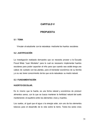 58
CAPITULO V
PROPUESTA
5.1 TEMA
Vincular al estudiante con la naturaleza mediante los huertos escolares
5.2 JUSTIFICACIÓN
La investigación realizada demuestra que se necesita proveer a la Escuela
Fiscal Mixta “Juan Montalvo” para lo cual es necesario implementar huertos
escolares para poder capacitar al niño para que cuando sea adulto tenga una
cultura de cuidado con las plantas, para el bienestar económico de su familia
y a su vez tener conocimiento de los que es la naturaleza su medio natural.
5.3 FUNDAMENTACIÓN
HUERTO ESCOLAR.
Es lo mismo que la huerta, es una forma natural y económica de producir
alimentos sanos, con la que se busca mantener la fertilidad natural del suelo
manteniendo el equilibrio entre los elementos vivos y muertos.
Los suelos, al igual que el agua o la energía solar, son uno de los elementos
básicos para el desarrollo de la vida sobre la tierra. Todos los seres vivos
 