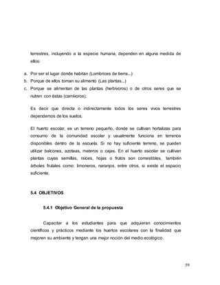 59
terrestres, incluyendo a la especie humana, dependen en alguna medida de
ellos:
a. Por ser el lugar donde habitan (Lombrices de tierra...)
b. Porque de ellos toman su alimento (Las plantas...)
c. Porque se alimentan de las plantas (herbívoros) o de otros seres que se
nutren con éstas (carnívoros).
Es decir que directa o indirectamente todos los seres vivos terrestres
dependemos de los suelos.
El huerto escolar, es un terreno pequeño, donde se cultivan hortalizas para
consumo de la comunidad escolar y usualmente funciona en terrenos
disponibles dentro de la escuela. Si no hay suficiente terreno, se pueden
utilizar balcones, azoteas, materos o cajas. En el huerto escolar se cultivan
plantas cuyas semillas, raíces, hojas o frutos son comestibles, también
árboles frutales como: limoneros, naranjos, entre otros, si existe el espacio
suficiente.
5.4 OBJETIVOS
5.4.1 Objetivo General de la propuesta
Capacitar a los estudiantes para que adquieran conocimientos
científicos y prácticos mediante los huertos escolares con la finalidad que
mejoren su ambiente y tengan una mejor noción del medio ecológico.
 