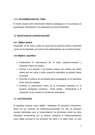 6
1.1.5 DETERMINACIÓN DEL TEMA
El huerto escolar como herramienta didáctica pedagógica en los procesos de
aprendizajes significativos en la asignatura de Ciencias Naturales.
1.2 OBJETIVOS DE LA INVESTIGACIÓN
1.2.1 Objetivo general:
Desarrollar en los niños y niñas de cuarto año de educación básica creatividad
y amor por la naturaleza por medio de la implementación de un Huerto Escolar.
1.2.2 Objetivos específicos:
 Fundamentar la permanencia de la teoría aprender-haciendo y
relacionar el tema de estudio.
 Acercar a los alumnos a las labores propias del cuidado del medio
natural que nos rodea y poder conocer la agricultura, en general, desde
la escuela.
 Promover la práctica de actividades lúdico-pedagógicas en la enseñanza
de las ciencias naturales.
 Incentivar la participación activa de la comunidad educativa en el
proyecto pedagógico productivo, huerta escolar, contribuyendo a la
integración de sus actores en las labores horticultoras.
1.3 JUSTIFICACIÓN
El siguiente proyecto busca reflejar estrategias de educación innovadoras,
dentro de los procesos de enseñanza-aprendizaje. Por ello es necesario
manejar habilidades para la implementación de actividades donde los niños
interactúen directamente con su entorno, aplicando la interdisciplinariedad
como objeto principal en los procesos del saber y el saber hacer, en este
 