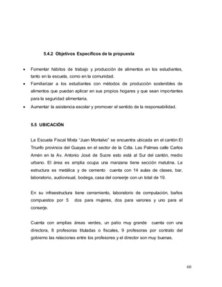 60
5.4.2 Objetivos Específicos de la propuesta
 Fomentar hábitos de trabajo y producción de alimentos en los estudiantes,
tanto en la escuela, como en la comunidad.
 Familiarizar a los estudiantes con métodos de producción sostenibles de
alimentos que puedan aplicar en sus propios hogares y que sean importantes
para la seguridad alimentaria.
 Aumentar la asistencia escolar y promover el sentido de la responsabilidad.
5.5 UBICACIÓN
La Escuela Fiscal Mixta “Juan Montalvo” se encuentra ubicada en el cantón El
Triunfo provincia del Guayas en el sector de la Cdla. Las Palmas calle Carlos
Amén en la Av. Antonio José de Sucre esto está al Sur del cantón, medio
urbano. El área es amplia ocupa una manzana tiene sección matutina. La
estructura es metálica y de cemento cuenta con 14 aulas de clases, bar,
laboratorio, audiovisual, bodega, casa del conserje con un total de 19.
En su infraestructura tiene cerramiento, laboratorio de computación, baños
compuestos por 5 dos para mujeres, dos para varones y uno para el
conserje.
Cuenta con amplias áreas verdes, un patio muy grande cuenta con una
directora, 8 profesoras tituladas o fiscales, 9 profesoras por contrato del
gobierno las relaciones entre los profesores y el director son muy buenas.
 