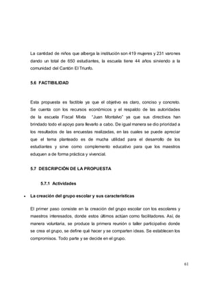 61
La cantidad de niños que alberga la institución son 419 mujeres y 231 varones
dando un total de 650 estudiantes, la escuela tiene 44 años sirviendo a la
comunidad del Cantón El Triunfo.
5.6 FACTIBILIDAD
Esta propuesta es factible ya que el objetivo es claro, conciso y concreto.
Se cuenta con los recursos económicos y el respaldo de las autoridades
de la escuela Fiscal Mixta “Juan Montalvo” ya que sus directivos han
brindado todo el apoyo para llevarlo a cabo. De igual manera se dio prioridad a
los resultados de las encuestas realizadas, en las cuales se puede apreciar
que el tema planteado es de mucha utilidad para el desarrollo de los
estudiantes y sirve como complemento educativo para que los maestros
eduquen a de forma práctica y vivencial.
5.7 DESCRIPCIÓN DE LA PROPUESTA
5.7.1 Actividades
 La creación del grupo escolar y sus características
El primer paso consiste en la creación del grupo escolar con los escolares y
maestros interesados, donde estos últimos actúan como facilitadores. Así, de
manera voluntaria, se produce la primera reunión o taller participativo donde
se crea el grupo, se define qué hacer y se comparten ideas. Se establecen los
compromisos. Todo parte y se decide en el grupo.
 