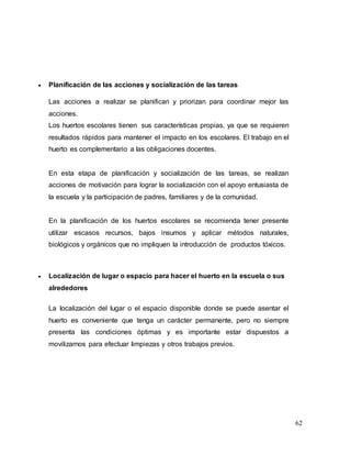62
 Planificación de las acciones y socialización de las tareas
Las acciones a realizar se planifican y priorizan para coordinar mejor las
acciones.
Los huertos escolares tienen sus características propias, ya que se requieren
resultados rápidos para mantener el impacto en los escolares. El trabajo en el
huerto es complementario a las obligaciones docentes.
En esta etapa de planificación y socialización de las tareas, se realizan
acciones de motivación para lograr la socialización con el apoyo entusiasta de
la escuela y la participación de padres, familiares y de la comunidad.
En la planificación de los huertos escolares se recomienda tener presente
utilizar escasos recursos, bajos insumos y aplicar métodos naturales,
biológicos y orgánicos que no impliquen la introducción de productos tóxicos.
 Localización de lugar o espacio para hacer el huerto en la escuela o sus
alrededores
La localización del lugar o el espacio disponible donde se puede asentar el
huerto es conveniente que tenga un carácter permanente, pero no siempre
presenta las condiciones óptimas y es importante estar dispuestos a
movilizarnos para efectuar limpiezas y otros trabajos previos.
 