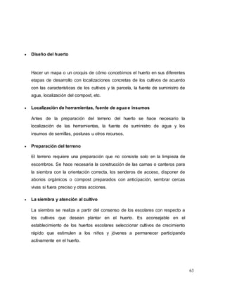 63
 Diseño del huerto
Hacer un mapa o un croquis de cómo concebimos el huerto en sus diferentes
etapas de desarrollo con localizaciones concretas de los cultivos de acuerdo
con las características de los cultivos y la parcela, la fuente de suministro de
agua, localización del compost, etc.
 Localización de herramientas, fuente de agua e insumos
Antes de la preparación del terreno del huerto se hace necesario la
localización de las herramientas, la fuente de suministro de agua y los
insumos de semillas, posturas u otros recursos.
 Preparación del terreno
El terreno requiere una preparación que no consiste solo en la limpieza de
escombros. Se hace necesaria la construcción de las camas o canteros para
la siembra con la orientación correcta, los senderos de acceso, disponer de
abonos orgánicos o compost preparados con anticipación, sembrar cercas
vivas si fuera preciso y otras acciones.
 La siembra y atención al cultivo
La siembra se realiza a partir del consenso de los escolares con respecto a
los cultivos que desean plantar en el huerto. Es aconsejable en el
establecimiento de los huertos escolares seleccionar cultivos de crecimiento
rápido que estimulen a los niños y jóvenes a permanecer participando
activamente en el huerto.
 