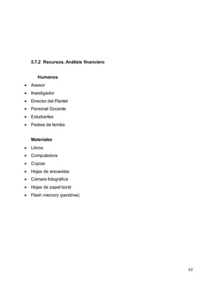 65
5.7.2 Recursos, Análisis financiero
Humanos
 Asesor
 Investigador
 Director del Plantel
 Personal Docente
 Estudiantes
 Padres de familia
Materiales
 Libros
 Computadora
 Copias
 Hojas de encuestas
 Cámara fotográfica
 Hojas de papel bond
 Flash memory (pendrive)
 