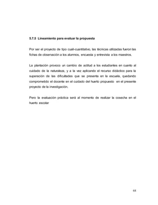 68
5.7.5 Lineamiento para evaluar la propuesta
Por ser el proyecto de tipo cuali-cuantitativo, las técnicas utilizadas fueron las
fichas de observación a los alumnos, encuesta y entrevista a los maestros.
La plantación provoco un cambio de actitud a los estudiantes en cuanto al
cuidado de la naturaleza, y a la vez aplicando el recurso didáctico para la
superación de las dificultades que se presenta en la escuela, quedando
comprometido el docente en el cuidado del huerto propuesto en el presente
proyecto de la investigación.
Pero la evaluación práctica será al momento de realizar la cosecha en el
huerto escolar
 