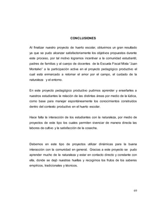 69
CONCLUSIONES
Al finalizar nuestro proyecto de huerto escolar, obtuvimos un gran resultado
ya que se pudo alcanzar satisfactoriamente los objetivos propuestos durante
este proceso, por tal motivo logramos incentivar a la comunidad estudiantil,
padres de familias y al cuerpo de docentes de la Escuela Fiscal Mixta “Juan
Montalvo” a la participación activa en el proyecto pedagógico productivo el
cual está enmarcado a retomar el amor por el campo, el cuidado de la
naturaleza y el entorno.
En este proyecto pedagógico productivo pudimos aprender y enseñarles a
nuestros estudiantes la relación de las distintas áreas por medio de la lúdica,
como base para manejar espontáneamente los conocimientos construidos
dentro del contexto productivo en el huerto escolar.
Hace falta la interacción de los estudiantes con la naturaleza, por medio de
proyectos de este tipo los cuales permiten vivenciar de manera directa las
labores de cultivo y la satisfacción de la cosecha.
Debemos en este tipo de proyectos utilizar dinámicas para la buena
interacción con la comunidad en general. Gracias a este proyecto se pudo
aprender mucho de la naturaleza y estar en contacto directo y constante con
ella, donde se dejó nuestras huellas y recogimos los frutos de los saberes
empíricos, tradicionales y técnicos.
 