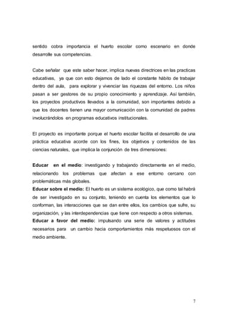 7
sentido cobra importancia el huerto escolar como escenario en donde
desarrolle sus competencias.
Cabe señalar que este saber hacer, implica nuevas directrices en las practicas
educativas, ya que con esto dejamos de lado el constante hábito de trabajar
dentro del aula, para explorar y vivenciar las riquezas del entorno. Los niños
pasan a ser gestores de su propio conocimiento y aprendizaje. Así también,
los proyectos productivos llevados a la comunidad, son importantes debido a
que los docentes tienen una mayor comunicación con la comunidad de padres
involucrándolos en programas educativos institucionales.
El proyecto es importante porque el huerto escolar facilita el desarrollo de una
práctica educativa acorde con los fines, los objetivos y contenidos de las
ciencias naturales, que implica la conjunción de tres dimensiones:
Educar en el medio: investigando y trabajando directamente en el medio,
relacionando los problemas que afectan a ese entorno cercano con
problemáticas más globales.
Educar sobre el medio: El huerto es un sistema ecológico, que como tal habrá
de ser investigado en su conjunto, teniendo en cuenta los elementos que lo
conforman, las interacciones que se dan entre ellos, los cambios que sufre, su
organización, y las interdependencias que tiene con respecto a otros sistemas.
Educar a favor del medio: impulsando una serie de valores y actitudes
necesarios para un cambio hacia comportamientos más respetuosos con el
medio ambiente.
 