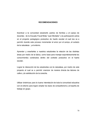 70
RECOMENDACIONES
Incentivar a la comunidad estudiantil, padres de familias y al cuerpo de
docentes de la Escuela Fiscal Mixta “Juan Montalvo” a la participación activa
en el proyecto pedagógico productivo de huerto escolar el cual nos va a
permitir durante este proceso incrementar el amor por el campo, el cuidado
de la naturaleza y el entorno.
Aprender y enseñarles a nuestros estudiantes la relación de las distintas
áreas por medio de la lúdica, como base para manejar espontáneamente los
conocimientos construidos dentro del contexto productivo en el huerto
escolar.
Lograr la interacción de los estudiantes con la naturaleza, por medio de este
proyecto el cual va a permitir vivenciar de manera directa las labores de
cultivo y la satisfacción de la cosecha.
Utilizar dinámicas para la buena interrelación de toda la comunidad educativa
con el entorno para lograr ampliar los lazos de compañerismo y el espíritu de
trabajo en grupo.
 