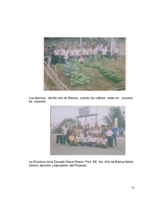 75
Los alumnos del 4to año de Básica, cuando los cultivos están en proceso
de cosecha.
La Directora de la Escuela Grace Rivera, Prof. DE 4to. Año de Básica Nadia
Garcia, alumnos y ejecutores del Proyecto.
 
