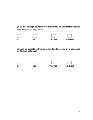 79
¿Cree que este tipo de actividades motivarán a los estudiantes a prestar
más atención a la asignatura?
SI NO TAL VEZ NO SABE
¿Estaría de acuerdo en trabajar con un huerto escolar en la asignatura
de Ciencias Naturales?
SI NO TAL VEZ NO SABE
 