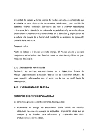 9
diversidad de culturas y de los valores del medio; para ello, el profesorado que
le atienda necesita disponer de herramientas, habilidades, pero también de
actitudes, valores, conceptos elaborados etc. que le permitan replantearse
críticamente la función de la escuela en la sociedad actual y tomar decisiones
profesionales fundamentadas y consistentes en la selección y organización de
la cultura y la ciencia de la humanidad, resaltando los procesos de educación
primaria de la zona rural.
Ouspensky dice:
"Esto es trabajo y el trabajo necesita energía. El Trabajo ahorra la energía
malgastada en otra dirección. Realizar cosas sin atención significará un gran
malgaste de energía."
2.1.2 Antecedentes referenciales
Revisando los archivos correspondientes en la Universidad Estatal de
Milagro Especialización: Educación Básica, no se encuentran estudios de
igual parecido relacionados con el tema; por lo que se partió hacia la
investigación.
2.1.3 FUNDAMENTACIÓN TEÓRICA
PRINCIPIOS DE INTERDISCIPLINARIEDAD
Se consideran principios interdisciplinarios, los siguientes:
 Implementar el trabajo del estudiantado hacia formas de creación
intelectual, más que de consumo de productos. propiciando ideas que se
manejen y se discutan para reformarlas y compararlas con otras,
produciendo así nuevas ideas.
 