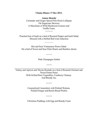 Chaine Dinner 17 Dec 2013.
Amuse Bouché
Coriander and Ginger Spiced Nile Perch Lollipops
On Sugarcane Skewers
A Macchiato of Wild Mushroom Essence and
Truffle Foam
----------
Poached loin of lamb on a bed of Roasted Pepper and lentil Salad
Dressed with a Herbed Red wine reduction
________
Hot and Sour Vietnamese Prawn Salad
On a bed of Sweet and Sour Palm Hearts and Bamboo shoots
--------
Pink Champagne Sorbet
-------
Turkey and Apricot and Thyme Roulade on a bed of Roasted Chestnut and
Sweet Potato Puree
With Grilled Root Vegetables, Cranberry Chutney
And Brandy Jus.
--------
Caramelized Camembert with Pickled Walnuts
Pickled Ginger and Raisin Bread Wafers
--------
Christmas Puddings with Egg and Brandy Foam
 
