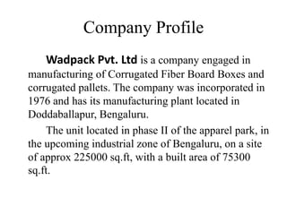 Company Profile
Wadpack Pvt. Ltd is a company engaged in
manufacturing of Corrugated Fiber Board Boxes and
corrugated pallets. The company was incorporated in
1976 and has its manufacturing plant located in
Doddaballapur, Bengaluru.
The unit located in phase II of the apparel park, in
the upcoming industrial zone of Bengaluru, on a site
of approx 225000 sq.ft, with a built area of 75300
sq.ft.
 
