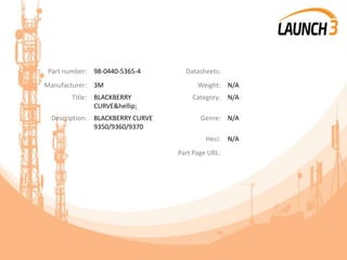 Part number: 98-0440-5365-4 Datasheets:
Manufacturer: 3M Weight: N/A
Title: BLACKBERRY
CURVE&hellip;
Category: N/A
Description: BLACKBERRY CURVE
9350/9360/9370
Genre: N/A
Heci: N/A
Part Page URL:
 