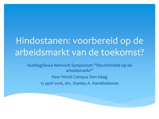 Hindostanen: voorbereid op de
arbeidsmarkt van de toekomst?
Humlog/Sewa Network Symposium “Discriminatie op de
arbeidsmarkt”
New World Campus Den Haag
15 april 2016, drs. Stanley A. Ramkhelawan
 