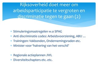  Stimuleringsmaatregelen w.o SPAG
 Anti discriminatie codes: Arbeidsvoorziening, ABU …
 Trainingen: Vakbonden, Ondernemingsraden etc.
 Minister voor ‘halvering van het verschil’
 Regionale actieplannen JWL
 Diversiteitschapters etc. etc.
Rijksoverheid doet meer om
arbeidsparticipatie te vergroten en
discriminatie tegen te gaan (2)
 