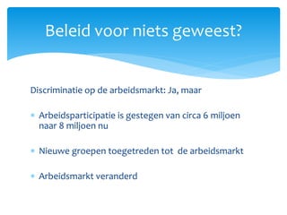 Discriminatie op de arbeidsmarkt: Ja, maar
 Arbeidsparticipatie is gestegen van circa 6 miljoen
naar 8 miljoen nu
 Nieuwe groepen toegetreden tot de arbeidsmarkt
 Arbeidsmarkt veranderd
Beleid voor niets geweest?
 