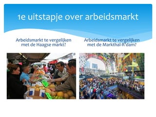 1e uitstapje over arbeidsmarkt
Arbeidsmarkt te vergelijken
met de Haagse markt?
Arbeidsmarkt te vergelijken
met de Markthal-R’dam?
 