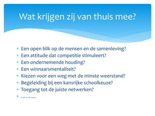  Een open blik op de mensen en de samenleving?
 Een attitude dat competitie stimuleert?
 Een ondernemende houding?
 Een winnaarsmentaliteit?
 Kiezen voor een weg met de minste weerstand?
 Begeleiding bij een kansrijke schoolkeuze?
 Toegang tot de juiste netwerken?
 ………
Wat krijgen zij van thuis mee?
 