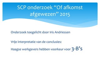 Onderzoek toegelicht door Iris Andriessen
Vrije interpretatie van de conclusies:
Haagse werkgevers hebben voorkeur voor 3-B’s
SCP onderzoek “Of afkomst
afgewezen” 2015
 