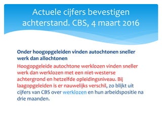 Onder hoogopgeleiden vinden autochtonen sneller
werk dan allochtonen
Hoogopgeleide autochtone werklozen vinden sneller
werk dan werklozen met een niet-westerse
achtergrond en hetzelfde opleidingsniveau. Bij
laagopgeleiden is er nauwelijks verschil, zo blijkt uit
cijfers van CBS over werklozen en hun arbeidspositie na
drie maanden.
Actuele cijfers bevestigen
achterstand. CBS, 4 maart 2016
 