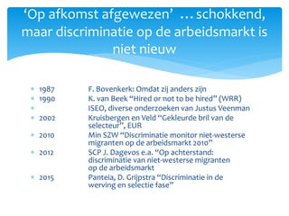  1987 F. Bovenkerk: Omdat zij anders zijn
 1990 K. van Beek “Hired or not to be hired” (WRR)
 ISEO, diverse onderzoeken van Justus Veenman
 2002 Kruisbergen en Veld “Gekleurde bril van de
selecteur”, EUR
 2010 Min SZW “Discriminatie monitor niet-westerse
migranten op de arbeidsmarkt 2010”
 2012 SCP J. Dagevos e.a. “Op achterstand:
discriminatie van niet-westerse migranten
op de arbeidsmarkt
 2015 Panteia, D. Grijpstra “Discriminatie in de
werving en selectie fase”
‘Op afkomst afgewezen’ …schokkend,
maar discriminatie op de arbeidsmarkt is
niet nieuw
 