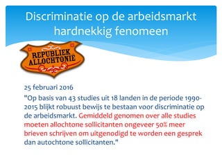 25 februari 2016
"Op basis van 43 studies uit 18 landen in de periode 1990-
2015 blijkt robuust bewijs te bestaan voor discriminatie op
de arbeidsmarkt. Gemiddeld genomen over alle studies
moeten allochtone sollicitanten ongeveer 50% meer
brieven schrijven om uitgenodigd te worden een gesprek
dan autochtone sollicitanten."
Discriminatie op de arbeidsmarkt
hardnekkig fenomeen
 