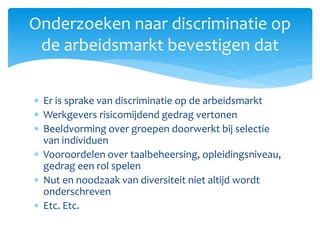  Er is sprake van discriminatie op de arbeidsmarkt
 Werkgevers risicomijdend gedrag vertonen
 Beeldvorming over groepen doorwerkt bij selectie
van individuen
 Vooroordelen over taalbeheersing, opleidingsniveau,
gedrag een rol spelen
 Nut en noodzaak van diversiteit niet altijd wordt
onderschreven
 Etc. Etc.
Onderzoeken naar discriminatie op
de arbeidsmarkt bevestigen dat
 