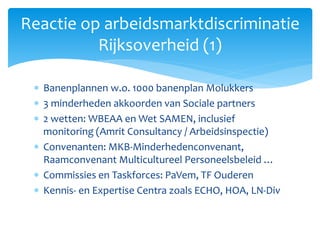  Banenplannen w.o. 1000 banenplan Molukkers
 3 minderheden akkoorden van Sociale partners
 2 wetten: WBEAA en Wet SAMEN, inclusief
monitoring (Amrit Consultancy / Arbeidsinspectie)
 Convenanten: MKB-Minderhedenconvenant,
Raamconvenant Multicultureel Personeelsbeleid …
 Commissies en Taskforces: PaVem, TF Ouderen
 Kennis- en Expertise Centra zoals ECHO, HOA, LN-Div
Reactie op arbeidsmarktdiscriminatie
Rijksoverheid (1)
 