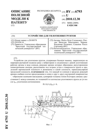 ОПИСАНИЕ
ПОЛЕЗНОЙ
МОДЕЛИ К
ПАТЕНТУ
(12)
РЕСПУБЛИКА БЕЛАРУСЬ
НАЦИОНАЛЬНЫЙ ЦЕНТР
ИНТЕЛЛЕКТУАЛЬНОЙ
СОБСТВЕННОСТИ
(19) BY (11) 6793
(13) U
(46) 2010.12.30
(51) МПК (2009)
E 02D 3/00
(54) УСТРОЙСТВО ДЛЯ УПЛОТНЕНИЯ ГРУНТОВ
(21) Номер заявки: u 20100378
(22) 2010.04.16
(71) Заявитель: Учреждение образования
"Брестский государственный тех-
нический университет" (BY)
(72) Авторы: Пойта Петр Степанович; Пче-
лин Вячеслав Николаевич; Чернюк
Владимир Петрович; Семенюк Ольга
Сергеевна (BY)
(73) Патентообладатель: Учреждение обра-
зования "Брестский государственный
технический университет" (BY)
(57)
Устройство для уплотнения грунтов, содержащее базовую машину, закрепленную на
шарнирно-рычажной подвеске раму с вибраторами и соединенные с рамой уплотняющие
рабочие органы в виде клиньев, режущие кромки которых образованы двухсторонними
симметричными скосами, расположены под острым углом к поверхности грунта в про-
дольной вертикальной плоскости и размещены в одной плоскости, перпендикулярной
продольной плоскости, отличающееся тем, что каждый из клиньев в пределах режущей
кромки снабжен плотно прилегающими к клину и друг к другу внутренней поверхностью
-образными съемными накладками, суммарная толщина стенок δ которых связана с рас-
стоянием L между клиньями, их толщиной b и плотностью уплотняемого грунта до γ и по-
сле γупл уплотнения соотношением:
δ ≥ L(1-γ/γупл) - b.
Фиг. 1
BY6793U2010.12.30
 