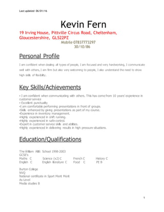 Last updated 06/01/16
1
Kevin Fern
19 Irving House, Pittville Circus Road, Cheltenham,
Gloucestershire, GL522PZ
Mobile 07837773297
30/10/86
Personal Profile
I am confident when dealing all types of people, I am focused and very hardworking, I communicate
well with others, I am firm but also very welcoming to people, I also understand the need to show
high skills of flexibility.
Key Skills/Achievements
▪ I am confident when communicating with others. This has come from 10 years’ experience in
customer service
▪ Excellent punctuality
▪I am comfortable performing presentations in front of groups.
▪Skills enhanced by giving presentations as part of my course.
▪Experience in inventory management.
▪Highly experienced in shift running.
▪Highly experienced in safe control.
▪Expert in customer service skills and abilities.
▪Highly experienced in delivering results in high pressure situations.
Education/Qualifications
The William Allitt School 1998-2003
GCSE’s
Maths C Science (x2) C French C History C
English C English literature C Food C PE B
Burton College
NVQ
National certificate in Sport Merit Merit
As Level
Media studies B
 