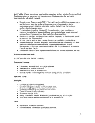 Job Profile: 1.5year experience as a banking associate worked with the Consumer Real
Estate operations, a consumer mortgage process- Understanding the Mortgage
business in the US. Work involved:
 Reporting and Development (R&D) - Work with onshore LOB business partners
and delivering reporting and analytics requirements/process in order to
seamlessly convert data into actionable metrics that will help the business
perform day to day operations
 Extract data and analyze it to identify duplicate data or data requiring re-
mapping, compile list of suggested fixes, communicate fixes, obtain approval
process fixes. Process ad hoc data loads from Business Units
 Developing standard set of reports at required frequency to distribute via e-mail
or common site (Share point)
 Monitor internal audit actions coming due and prompt BU contact to follow
 Support Mortgage Services, High-end banking transaction processing in a wide
spectrum ranging from Trade Finance, Treasury Management, Cards
Management, Corporate Investment Banking, and Equity Research across US,
Europe and Asia Pacific.
 Understand Service Level Agreements of clients and ensure guidelines are met
Educational Qualification:
B.Com graduate from Kanpur University.
Computer Literacy:
 Conversant with overseas Mortgage Services.
 Well versed in internet operation.
 Well versed to work in Windows OS.
 Done 6 months certified diploma course in computerized operations.
Personal skills:
Strength:
 Excellent customer service skills.
 Excellent interpersonal and communication skills.
 Enjoy rapport building and customer interaction.
 Target driven and self-motivated.
 Strong persuasive skills.
 Ability to deal with people, & better at grasping emerging technologies.
 Work effectively in a team-environment or as an individual.
Goal:
 Become an asset of a company.
 Deliver better & satisfactory quality to customers.
3
 