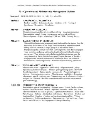 Ain Shams University – Faculty of Engineering – Curriculum Plan for Postgraduate Program
70 – Operation and Maintenance Management Diploma
Semester 1 : PHM 511 , MDP 584 , MEA 510 , MEA 514 , MEA 520 .
PHM 511 ENGINERRING STATISTICS
Random variables – Estimation theory – Goodness of fit – Testing of
hypotheses – Regression – Correlation .
MDP 584 OPERATION RESEARCH
Operation research and the art of problem solving – Linear programming –
Transportation model – Linear programming and network problems –
Theory of games – Project scheduling PERT and CPM – Queuing theory .
MEA 510 FAULT FINDING IN VEHICLES
Distinguishing between the strategy of fault finding either by starting from the
functioning performance of the single components or by successive search
starting from the function of single group or of the car as a whole –
Brief planning of a complete flowchart searching for the fault depending upon
visual inspection and using technical instinct to allocate the fault to one or
more group – Then using the method of group isolation to decide upon the
group responsible for the fault and thus specifying the location of the defect
using systematic research with the aid of instruction sheets and technical
documents and connecting circuits – Automation of faultfinding operations.
MEA 514 TOTAL QUALITY ASSURANCE
Introduction – Goal – Approach – Applicability – Implementation Quality
System documentation progress – Product quality planning cycle – ISO 9000
Based requirements – Sector specific requirements – Product part approval
process – Continuous improvement – Manufacturing capabilities – Examples
of customer specific requirements – Process design and development – Product
and process validation – Feed back assessment and corrective action control
plan methodology .
MEA 520 AUTOMOTIVE ENGINERRING ( 1 )
Fundamental approach to modeling – Lumped mass – Vehicle fixed coordinate
system – Motion variables – Forces – Dynamic axle loads : (static load , low
speed acceleration and load on grades ) – Dynamic characteristics – Road loads –
Aerodynamic – Rolling – Acceleration performance – Power train – Traction and
tractive effort – Equation of motion and maximum tractive effort – Vehicle
performance – Braking performance – Basic equation – Braking forces – Brake
factors and efficiency – Steering system – Low speed turning .
 