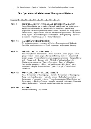 Ain Shams University – Faculty of Engineering – Curriculum Plan for Postgraduate Program
70 – Operation and Maintenance Management Diploma
Semester 3 : MEA 511 , MEA 512 , MEA 531 , MEA 522 , MEA p98 .
MEA 511 TECHNICAL SPECIFICATIONS AND TENDERS EVALUATION
General introduction and overview of vehicle specification and procurement –
Vehicle utilization and cost – Vehicle life cycle costing – Specification
preparation – Car and light vehicle specifications – Medium and heavy vehicle
specifications – Specifications areas for better vehicle performance – Economics
diesel engines – Cost and analysis of vehicle bids – Data gathering – Technical
evaluation – Maintenance cost in vehicle bid analysis .
MEA 512 MAINTENANCE ENGINEERING
Preventive maintenance programs : ( Engine , Transmission and Brakes ) –
Condition based maintenance – Repair programs – Maintenance planning .
MEA 531 TESTING AND CALIBRATION ( 1 )
Principles of strain measurements – Stress and strain – Strain gauges – Strain
gauges bridges – Strain gauge adhesives and sealing methods – Selection of
correct gauges – Source of error in strain gauge measurements – Design of force
cells – Torque cells – Pressure cells – Methods of calibration load cells –
Displacement transducers –Theory of operation – Types of calibration –
Acceleration transducers – Theory and applications – Selection of correct
transducers – Engine dynamometers – Types – Principle of operation and
calibration .
MEA 522 PNEUMATIC AND HYDRAULIC SYSTEMS
Fixed displacement hydraulic pumps – Variable displacement hydraulic pumps –
Pump controls and systems – Hydraulic motors – Hydraulic transmission –
Components of pneumatic systems – Types of compressors ( Classification and
Performance ) – Design of control system for pneumatic equipment – Pneumatic
motors performance – Pneumatic motors in construction machinery .
MEA p98 PROJECT
Tires Faults Leading To Accident.
 