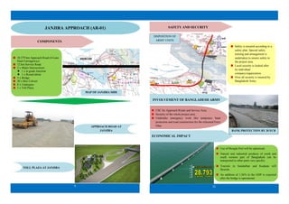 9
COMPONENTS
10.579 km Approach Road (4-Lane
Dual Carriageway)
12 km Service Road
2 x Major Intersections:
 1 x at grade Junction
 1 x Round about
5 x Bridge
20 x Box Culvert
8 x Underpass
1 x Toll Plaza
APPROACH ROAD AT
JANJIRA
TOLL PLAZA AT JANJIRA
R T
W
SA-2
RS-4
SA-3
RS-5
JANJIRASIDE
MAP OF JANJIRA SIDE
JANJIRA APPROACH (AR-01)
ECONOMICAL IMPACT
22
Safety is ensured according to a
safety plan. Special safety
training and arrangement is
undertaken to ensure safety in
the project area.
Local security is looked after
by individual
company/organization.
Over all security is ensured by
Bangladesh Army.
SAFETY AND SECURITY
CSC for Approach Roads and Service Area.
Security of the whole project area.
Undertake emergency work like temporary bank
protection and road construction for the relocated Ferry
Ghat.
BANK PROTECTION BY 20 ECB
Use of Mongla Port will be optimized.
Natural and industrial products of south and
south western part of Bangladesh can be
transported to other parts very quickly.
Tourism in Sundarban and Kuakata will
flourish.
An addition of 1.26% in the GDP is expected
after the bridge is operational.
DISPOSITION OF
ARMY UNITS
INVOLVEMENT OF BANGLADESH ARMY
99 COMBDE
 