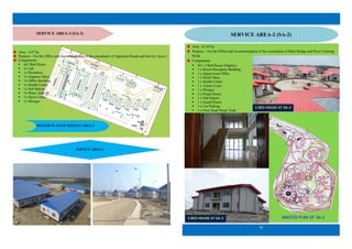 13
SERVICE AREA-3 (SA-3)
SERVICE AREA-3
MASTER PLAM OF SERVICE AREA-3
Area - 3.47 ha
Purpose – For the Office and Accommodation of the consultants of Approach Roads and Service Area-2.
Components:
 6x3 Bed House
 1x Lab
 1x Dormitory
 1x Engineer Mess
 1x Office Building
 1x Health Centre
 1x Sub Station
 1x Water Tank
 1x Sport Centre
 1x Mosque
MASTER PLAN OF SA-2
Area - 63.69 ha
Purpose – For the Office and Accommodation of the consultants of Main Bridge and River Training
Work
Components:
 30 x 3 Bed House (Duplex)
 1 x Resort Reception Building
 1 x Supervision Office
 1 x Motel Mess
 1 x Health Center
 1 x Tennis Court
 1 x Mosque
 1 x Pump House
 1 x Sub Station
 1 x Guard House
 1 x Car Parking
 1 x Over Head Water Tank
18
SERVICE AREA-2 (SA-2)
3 BED HOUSE AT SA-2
3 BED HOUSE AT SA-2
 