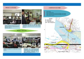 2
Main Bridge
River Training Work
Janjira Approach Road and Selected Bridge end Facilities
Mawa Approach Road and Selected Bridge end Facilities
Service Area-2 (SA-2)
COMPONENTS OF PMBP
R T
W
RTW
RS-3
RS-2
RS-1
CY-2
SA-1
SA-2
RS-4
SA-3
RS-5
JANJIRA SIDE
MAWASIDE
River Training Work
Main Bridge
LEGEND
RS - Resettlement
SA - Service Area
CY - Construction Yard
RTW – River Training Work
MAP OF PROJECT AREA
29
PROJECT ACTIVITIES
PROJECT MEETING
PANEL OF EXPERT IN A MEETING AT CSC-1
OFFICE
MEMBERS OF PARLIAMENTARY
COMMITTEE ON ROAD TRANSPORT
AND BRIDGES MINISTRY IN A
BRIEFING SESSION BY CSC-1
CHAIRMAN AND MD OF AML MR ABDUL
MONEM IN A MEETING WITH TEAM LEADER
OF CSC-1
CHIEF COORDINATOR OF CSC-1 IN A
MEETING WITH ALL HIS STAFFS IN
SERVICE AREA-3
 