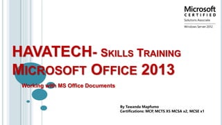 HAVATECH- SKILLS TRAINING
MICROSOFT OFFICE 2013
Working with MS Office Documents
By Tawanda Mapfumo
Certifications: MCP, MCTS X5 MCSA x2, MCSE x1
 