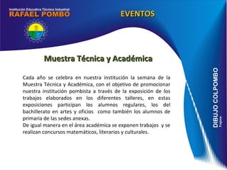 Muestra Técnica y Académica Cada año se celebra en nuestra institución la semana de la Muestra Técnica y Académica, con el objetivo de promocionar nuestra institución pombista a través de la exposición de los trabajos elaborados en los diferentes talleres, en estas exposiciones participan los alumnos regulares, los del bachillerato en artes y oficios  como también los alumnos de primaria de las sedes anexas. De igual manera en el área académica se exponen trabajos  y se realizan concursos matemáticos, literarios y culturales. EVENTOS 