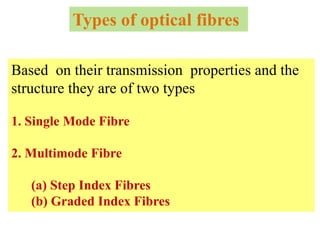 Types of optical fibres

Based on their transmission properties and the
structure they are of two types

1. Single Mode Fibre

2. Multimode Fibre

   (a) Step Index Fibres
   (b) Graded Index Fibres
 