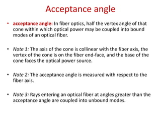 Acceptance angle
• acceptance angle: In fiber optics, half the vertex angle of that
  cone within which optical power may be coupled into bound
  modes of an optical fiber.

• Note 1: The axis of the cone is collinear with the fiber axis, the
  vertex of the cone is on the fiber end-face, and the base of the
  cone faces the optical power source.

• Note 2: The acceptance angle is measured with respect to the
  fiber axis.

• Note 3: Rays entering an optical fiber at angles greater than the
  acceptance angle are coupled into unbound modes.
 