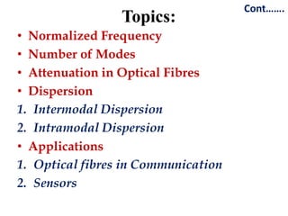 Cont…….
                 Topics:
• Normalized Frequency
• Number of Modes
• Attenuation in Optical Fibres
• Dispersion
1. Intermodal Dispersion
2. Intramodal Dispersion
• Applications
1. Optical fibres in Communication
2. Sensors
 