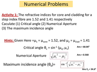 Numerical Problems
Activity 1: The refractive indices for core and cladding for a
step index fibre are 1.52 and 1.41 respectively
Caculate (1) Critical angle (2) Numerical Aperture
(3) The maximum incidence angle


 Hints: Given Here =μ1 = μcore = 1.52, and μ2 = μclad = 1.41
                                                                    Ans = 68.060
               Critical angle θc =   sin-1      (μ2/ μ1)
                                            2           2           Ans = 0.568
         Numerical Aperture             1           2

                                                                2         2
 Maximum incidence angle (θ0)=                    sin   1
                                                            1         2

                                                                              Ans θ0 = 34.60
 
